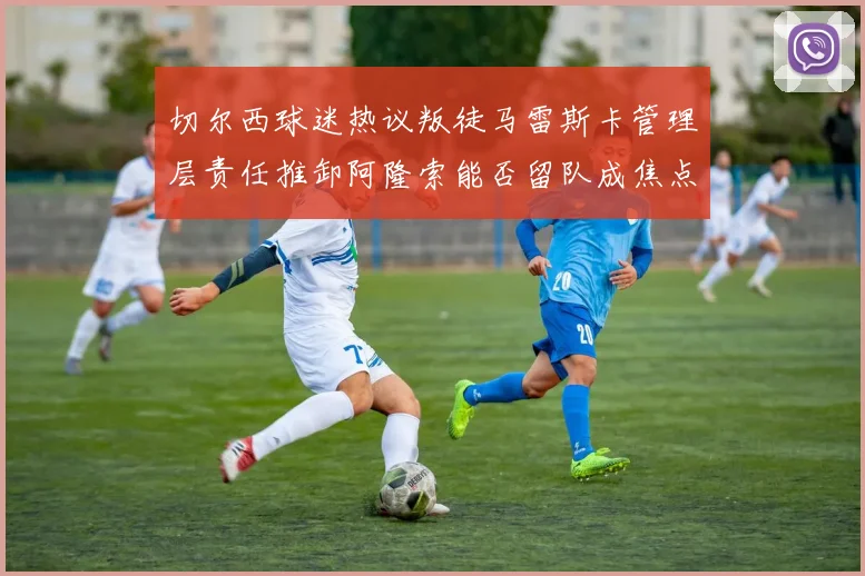 切尔西球迷热议叛徒马雷斯卡管理层责任推卸阿隆索能否留队成焦点