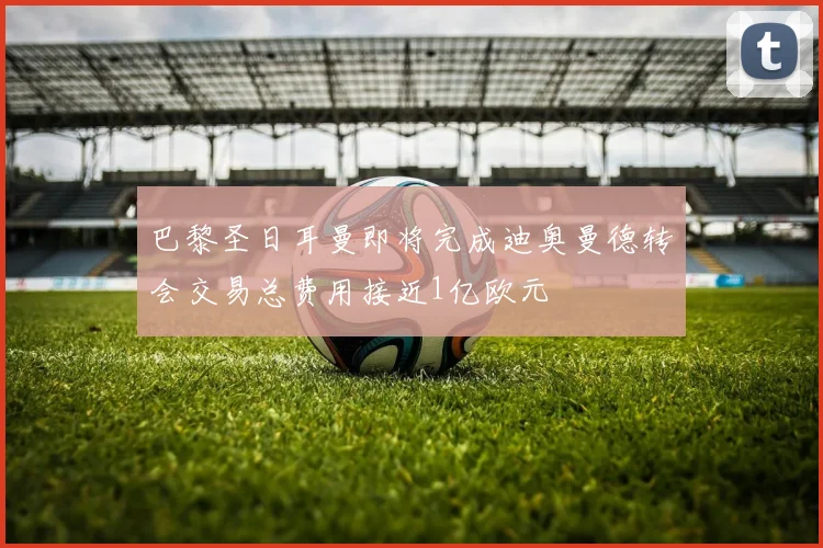 巴黎圣日耳曼即将完成迪奥曼德转会交易总费用接近1亿欧元