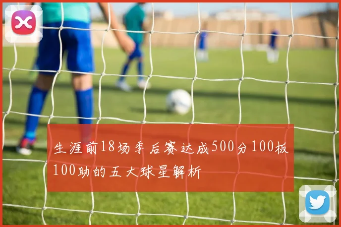 生涯前18场季后赛达成500分100板100助的五大球星解析