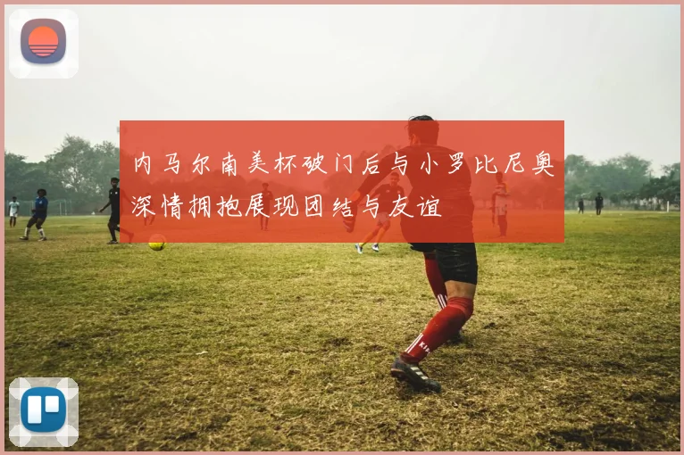 内马尔南美杯破门后与小罗比尼奥深情拥抱展现团结与友谊
