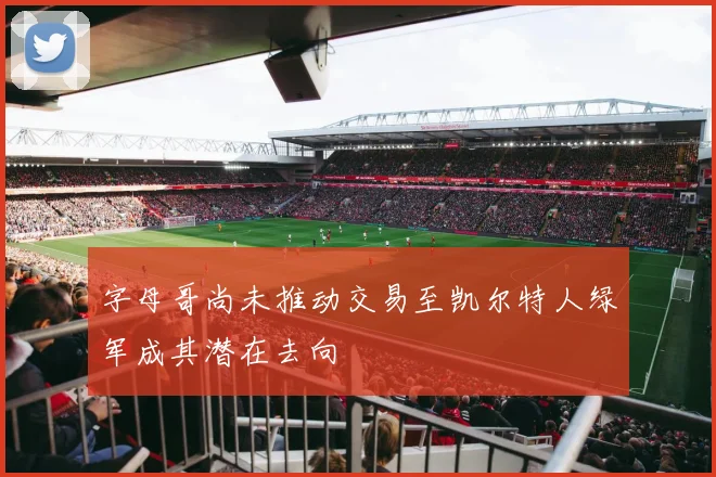 字母哥尚未推动交易至凯尔特人绿军成其潜在去向