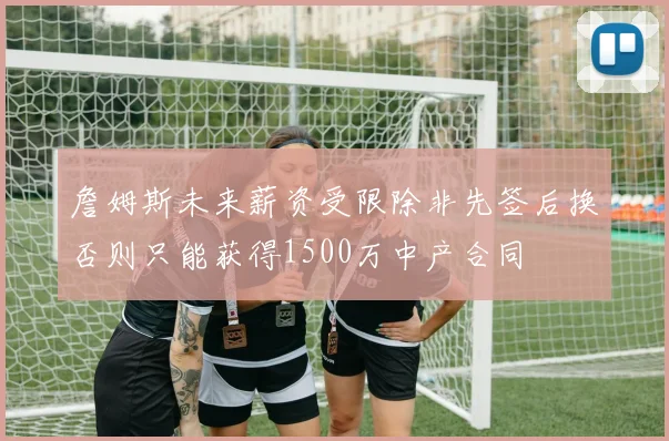 詹姆斯未来薪资受限除非先签后换否则只能获得1500万中产合同
