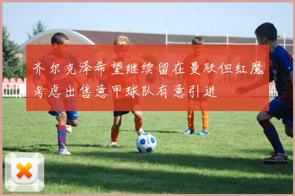 齐尔克泽希望继续留在曼联但红魔考虑出售意甲球队有意引进
