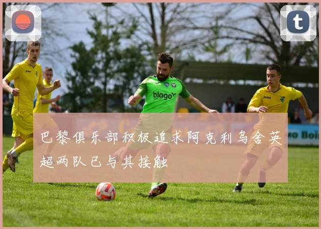 巴黎俱乐部积极追求阿克利乌舍英超两队已与其接触