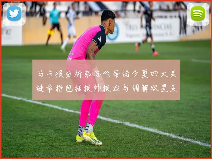 马卡报分析弗洛伦蒂诺今夏四大关键举措包括换帅换血与调解双星关系
