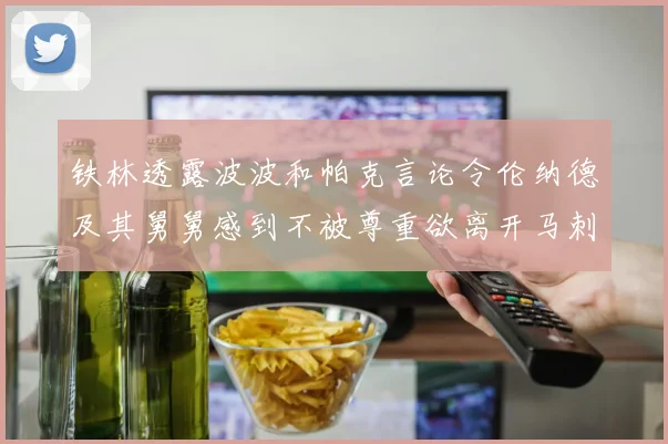 铁林透露波波和帕克言论令伦纳德及其舅舅感到不被尊重欲离开马刺