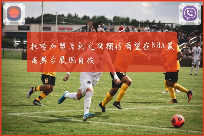 托哈加盟马刺充满期待渴望在NBA最高舞台展现自我