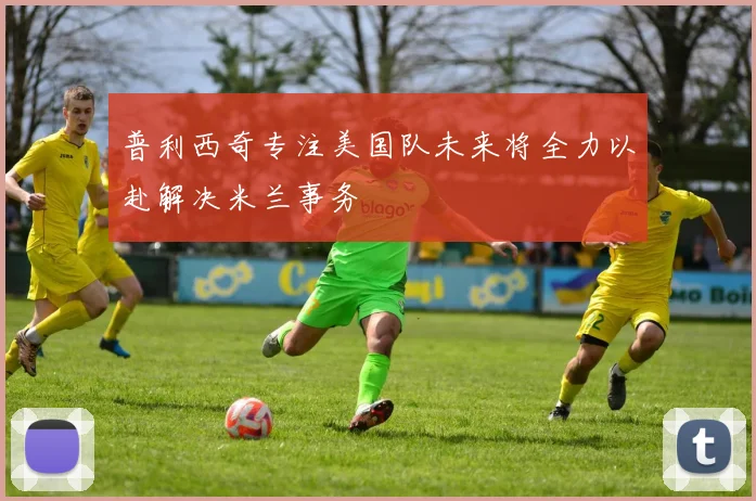 普利西奇专注美国队未来将全力以赴解决米兰事务