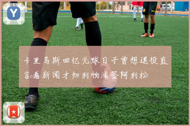 卡里乌斯回忆无球日子曾想退役直言看新闻才知利物浦签阿利松