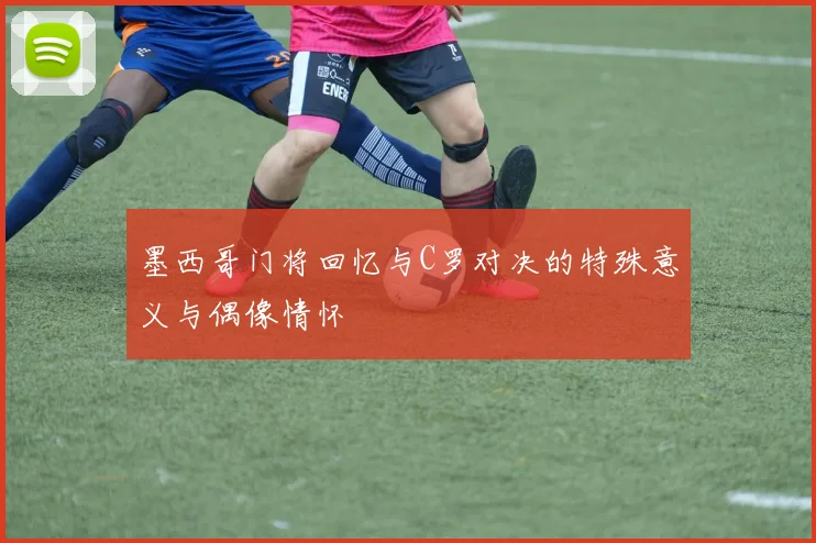 墨西哥门将回忆与C罗对决的特殊意义与偶像情怀