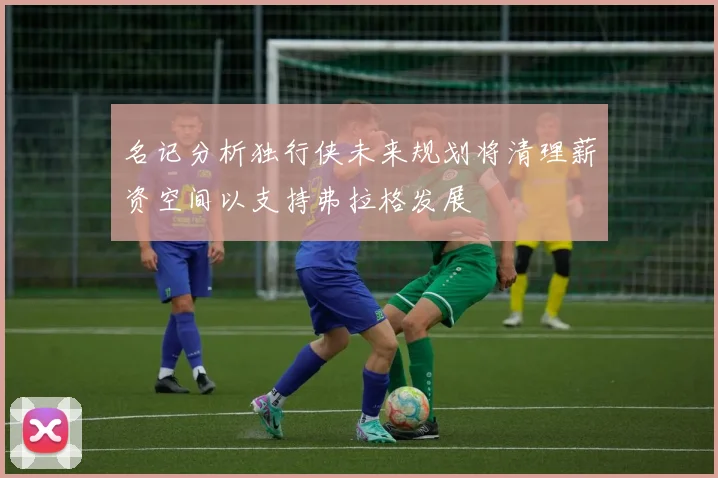 名记分析独行侠未来规划将清理薪资空间以支持弗拉格发展