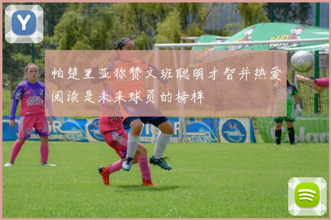 帕楚里亚称赞文班聪明才智并热爱阅读是未来球员的榜样