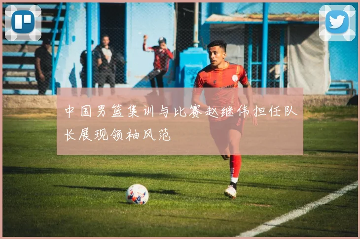 中国男篮集训与比赛赵继伟担任队长展现领袖风范