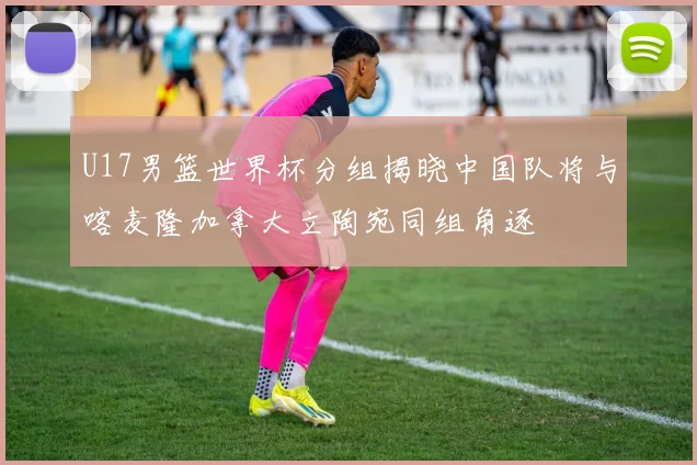 U17男篮世界杯分组揭晓中国队将与喀麦隆加拿大立陶宛同组角逐