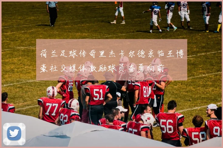 荷兰足球传奇里杰卡尔德亲临王博豪社交媒体激励球员奋勇向前