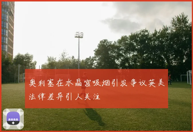 奥利塞在水晶宫吸烟引发争议英美法律差异引人关注