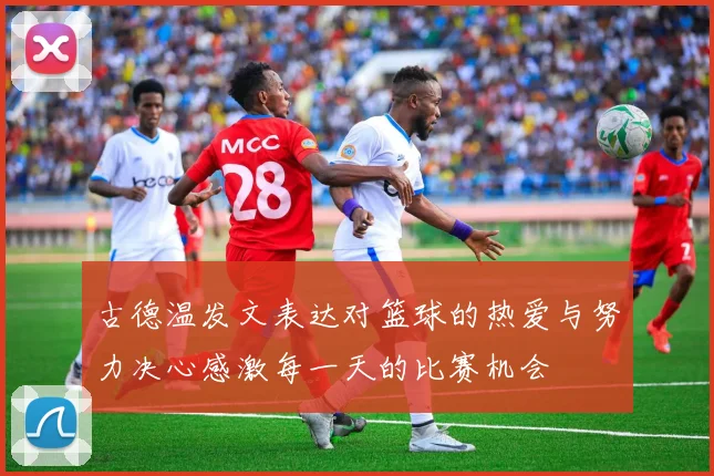 古德温发文表达对篮球的热爱与努力决心感激每一天的比赛机会