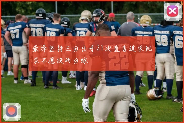 豪泽坚持三分出手21次直言追求纪录不愿投两分球