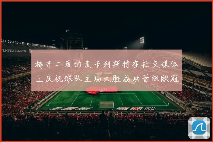 梅开二度的麦卡利斯特在社交媒体上庆祝球队主场大胜成功晋级欧冠16强