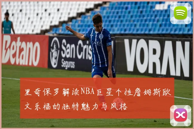 里奇保罗解读NBA巨星个性詹姆斯欧文乐福的独特魅力与风格