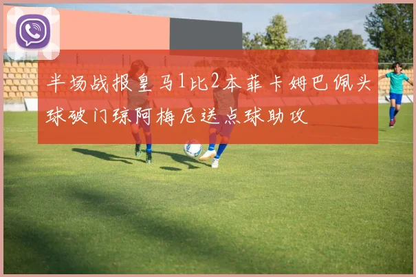 半场战报皇马1比2本菲卡姆巴佩头球破门琼阿梅尼送点球助攻