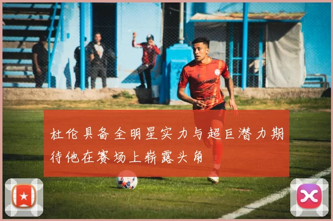杜伦具备全明星实力与超巨潜力期待他在赛场上崭露头角