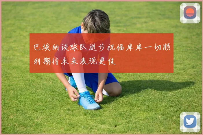 巴埃纳谈球队进步祝福库库一切顺利期待未来表现更佳